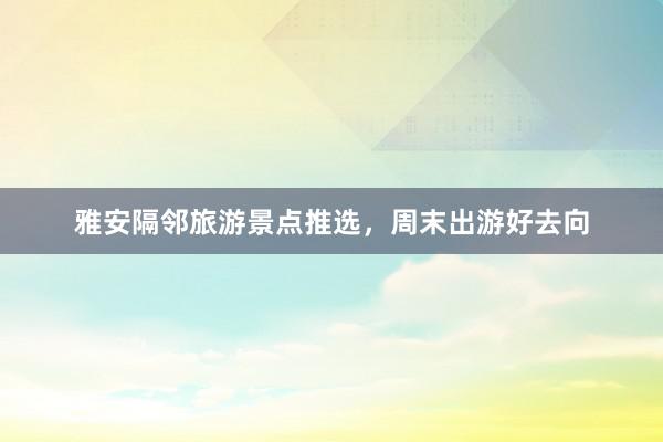 雅安隔邻旅游景点推选，周末出游好去向