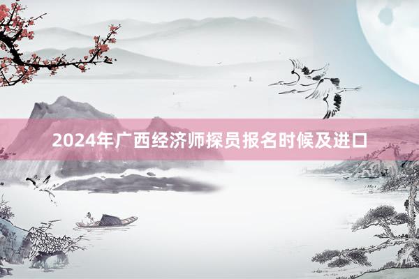 2024年广西经济师探员报名时候及进口