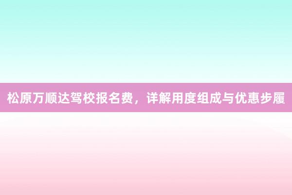 松原万顺达驾校报名费，详解用度组成与优惠步履