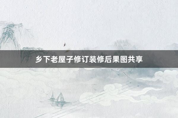 乡下老屋子修订装修后果图共享