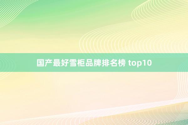 国产最好雪柜品牌排名榜 top10