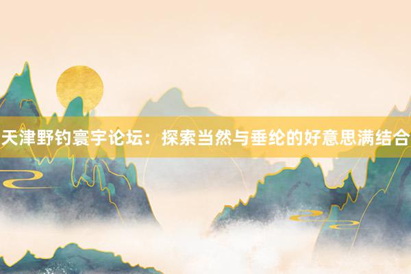 天津野钓寰宇论坛：探索当然与垂纶的好意思满结合