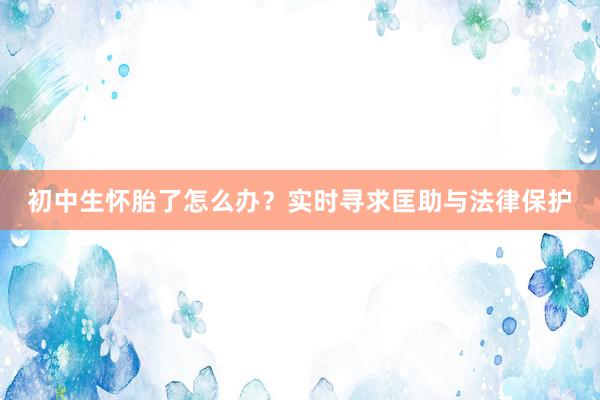 初中生怀胎了怎么办？实时寻求匡助与法律保护